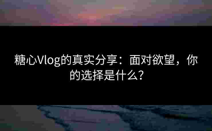 糖心Vlog的真实分享：面对欲望，你的选择是什么？