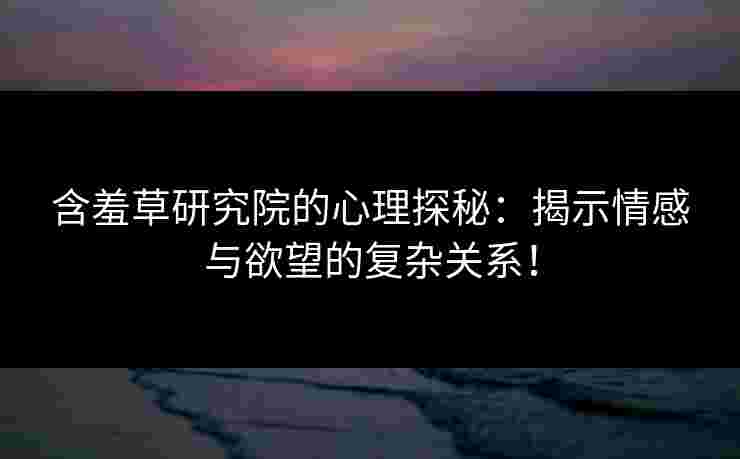 含羞草研究院的心理探秘：揭示情感与欲望的复杂关系！