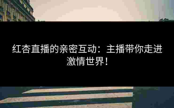 红杏直播的亲密互动：主播带你走进激情世界！
