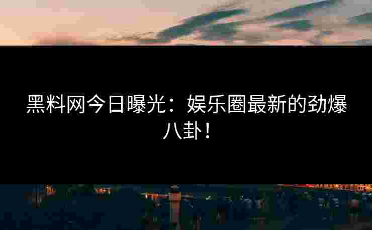 黑料网今日曝光：娱乐圈最新的劲爆八卦！