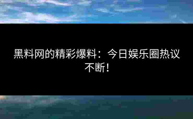 黑料网的精彩爆料：今日娱乐圈热议不断！
