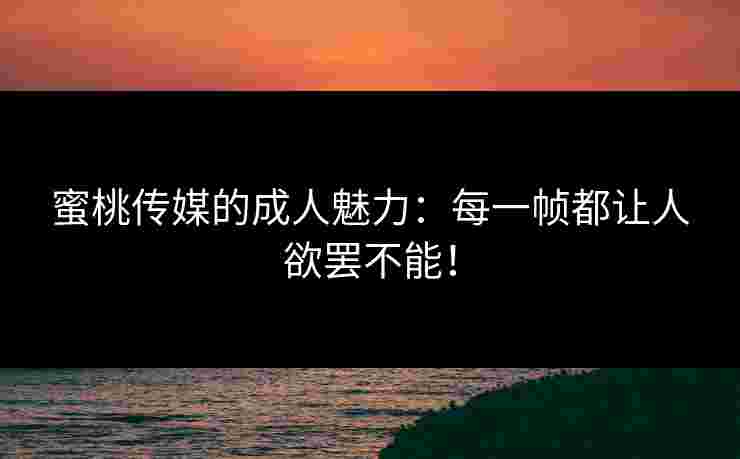 蜜桃传媒的成人魅力：每一帧都让人欲罢不能！