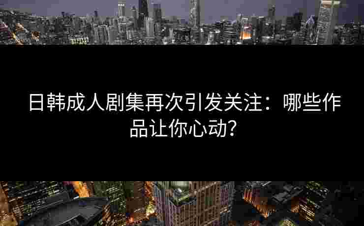 日韩成人剧集再次引发关注：哪些作品让你心动？