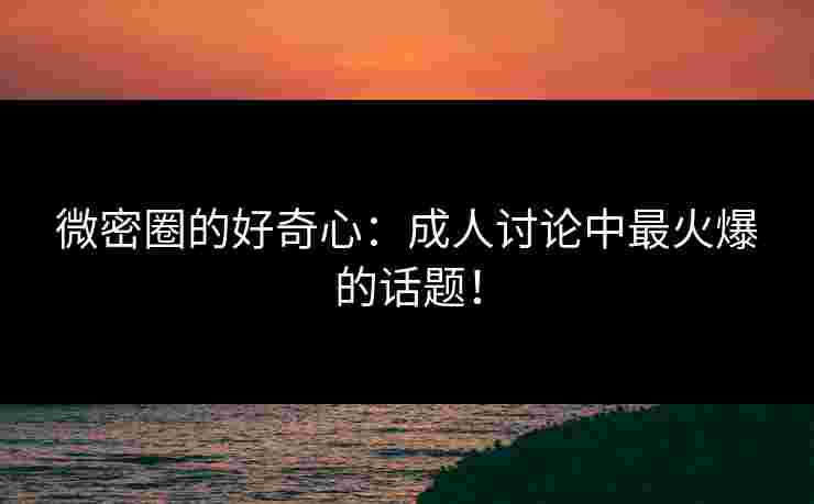 微密圈的好奇心：成人讨论中最火爆的话题！