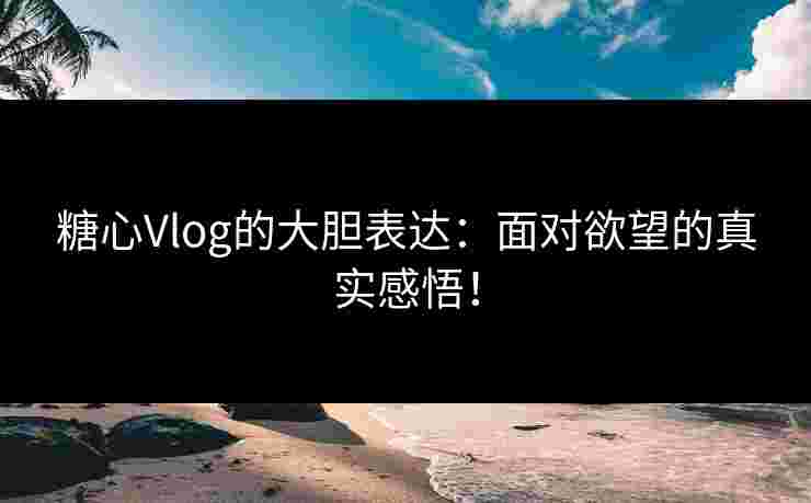 糖心Vlog的大胆表达：面对欲望的真实感悟！