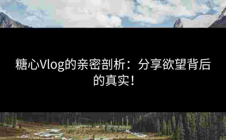 糖心Vlog的亲密剖析：分享欲望背后的真实！