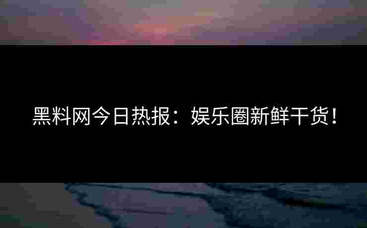 黑料网今日热报：娱乐圈新鲜干货！