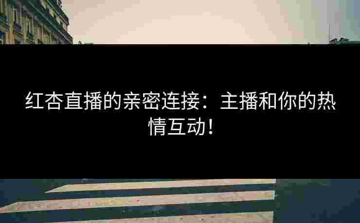 红杏直播的亲密连接：主播和你的热情互动！
