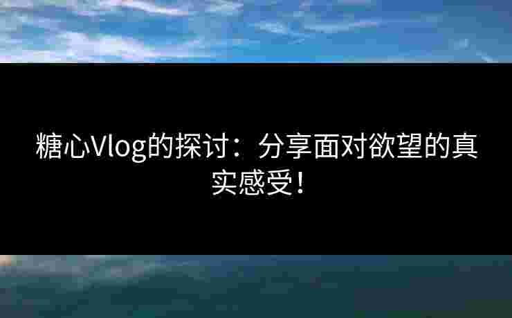 糖心Vlog的探讨：分享面对欲望的真实感受！