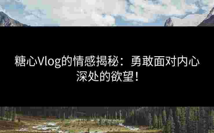 糖心Vlog的情感揭秘：勇敢面对内心深处的欲望！