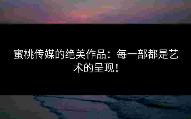 蜜桃传媒的绝美作品：每一部都是艺术的呈现！