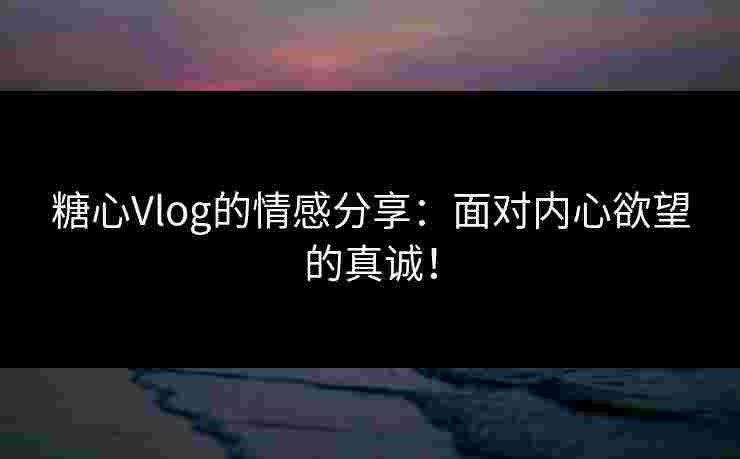 糖心Vlog的情感分享：面对内心欲望的真诚！