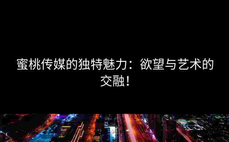 蜜桃传媒的独特魅力：欲望与艺术的交融！