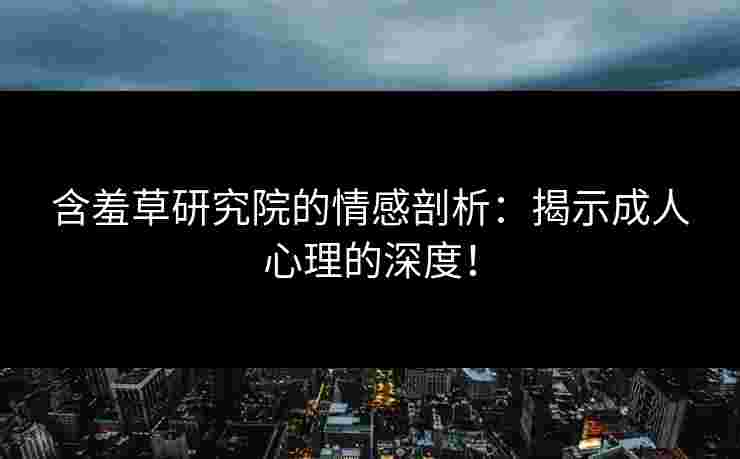 含羞草研究院的情感剖析：揭示成人心理的深度！