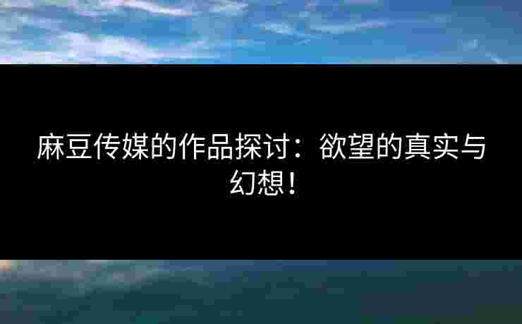 麻豆传媒的作品探讨：欲望的真实与幻想！