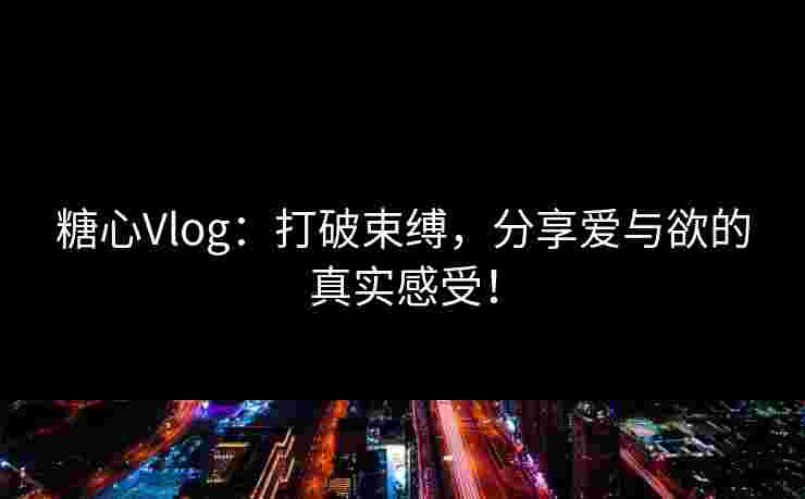 糖心Vlog：打破束缚，分享爱与欲的真实感受！