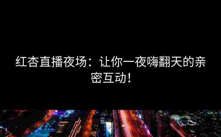 红杏直播夜场：让你一夜嗨翻天的亲密互动！