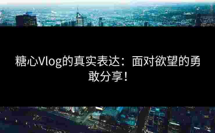 糖心Vlog的真实表达：面对欲望的勇敢分享！