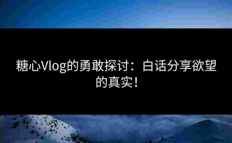 糖心Vlog的勇敢探讨：白话分享欲望的真实！