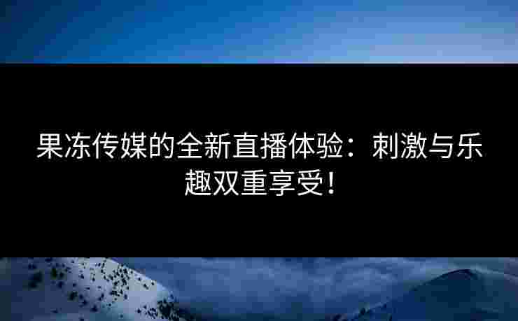 果冻传媒的全新直播体验：刺激与乐趣双重享受！
