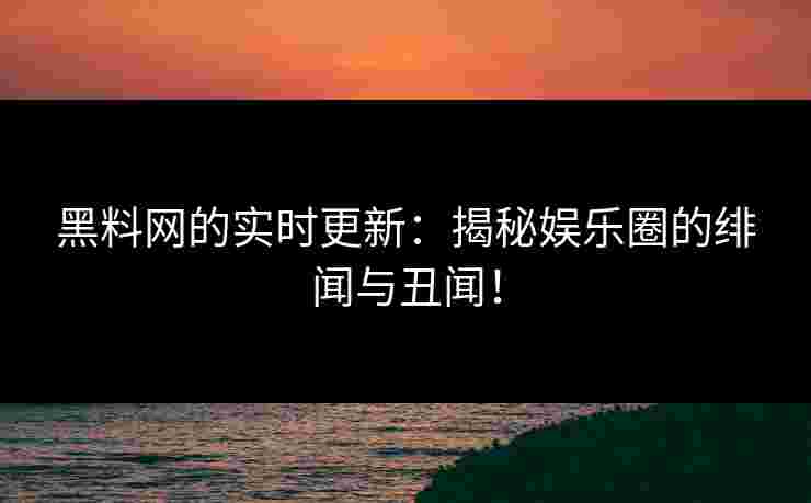 黑料网的实时更新：揭秘娱乐圈的绯闻与丑闻！