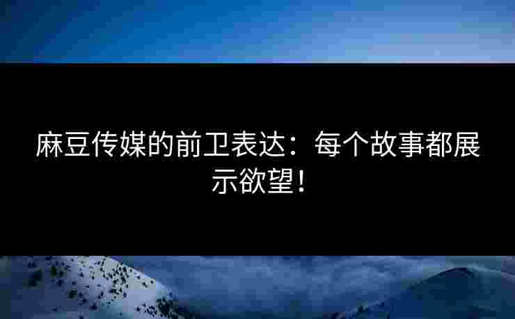 麻豆传媒的前卫表达：每个故事都展示欲望！