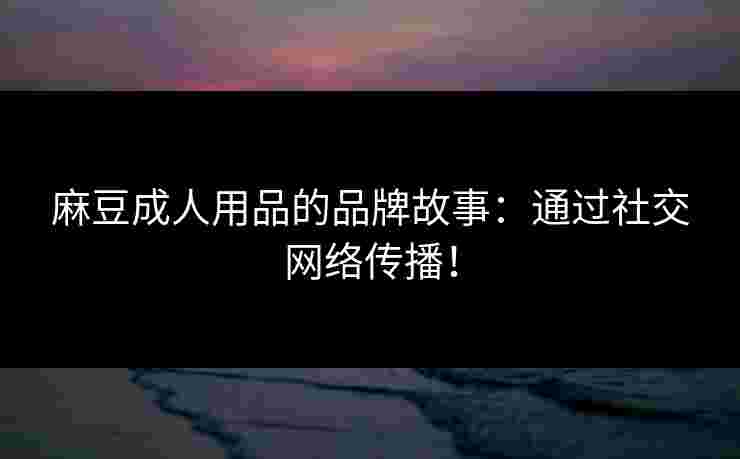 麻豆成人用品的品牌故事：通过社交网络传播！
