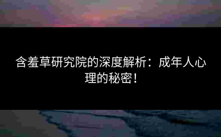 含羞草研究院的深度解析：成年人心理的秘密！