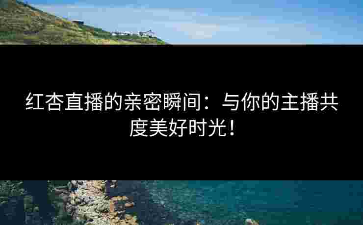红杏直播的亲密瞬间：与你的主播共度美好时光！
