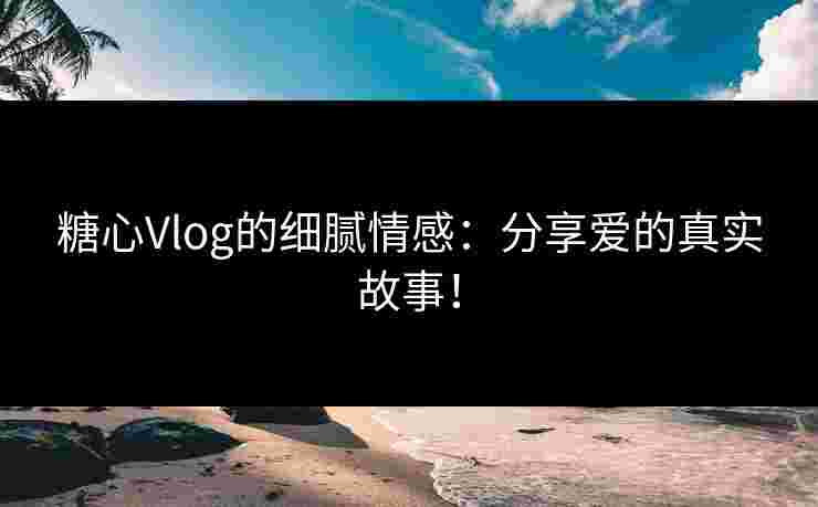糖心Vlog的细腻情感：分享爱的真实故事！