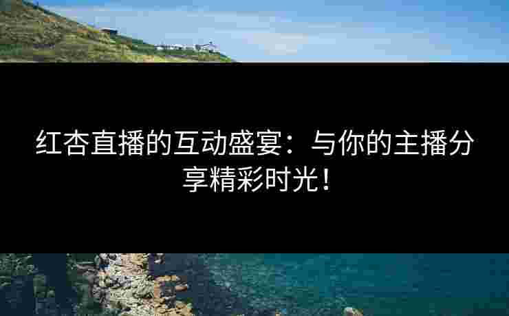 红杏直播的互动盛宴：与你的主播分享精彩时光！