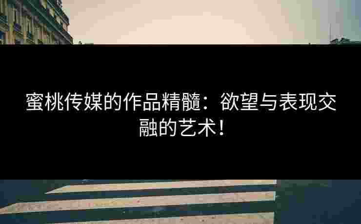 蜜桃传媒的作品精髓：欲望与表现交融的艺术！