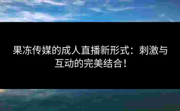 果冻传媒的成人直播新形式：刺激与互动的完美结合！