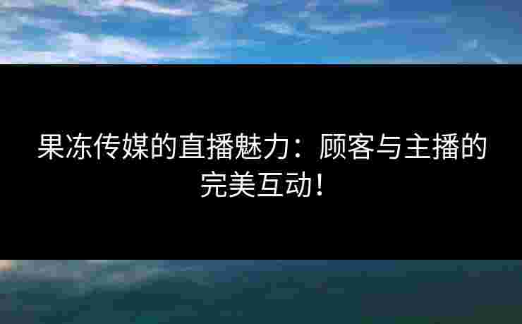 果冻传媒的直播魅力：顾客与主播的完美互动！