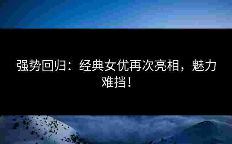 强势回归：经典女优再次亮相，魅力难挡！