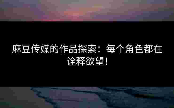 麻豆传媒的作品探索：每个角色都在诠释欲望！