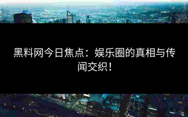 黑料网今日焦点：娱乐圈的真相与传闻交织！