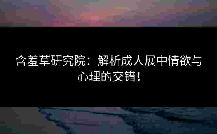 含羞草研究院:解析成人展中情欲与心理的交错! 含羞草研究院:解析成人展中情欲与心理的交错!