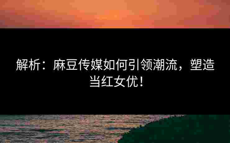 解析：麻豆传媒如何引领潮流，塑造当红女优！