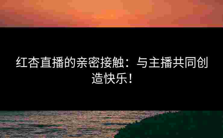 红杏直播的亲密接触：与主播共同创造快乐！