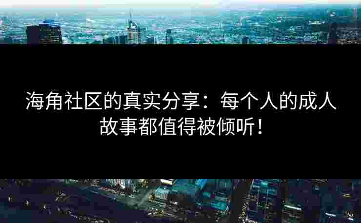 海角社区的真实分享：每个人的成人故事都值得被倾听！