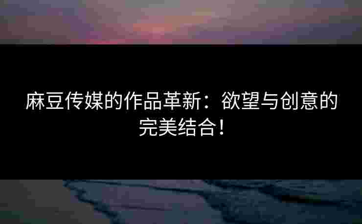 麻豆传媒的作品革新：欲望与创意的完美结合！