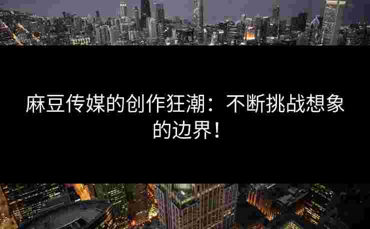 麻豆传媒的创作狂潮：不断挑战想象的边界！