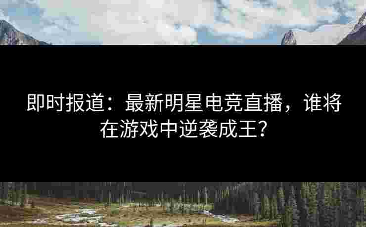 即时报道：最新明星电竞直播，谁将在游戏中逆袭成王？