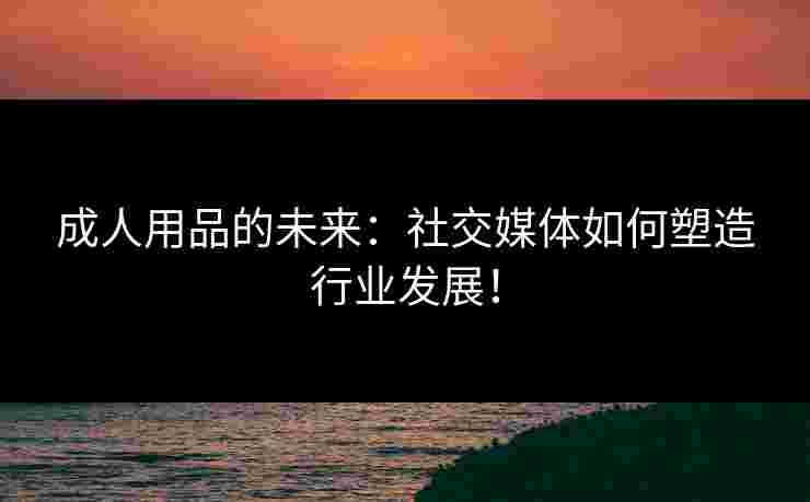 成人用品的未来：社交媒体如何塑造行业发展！