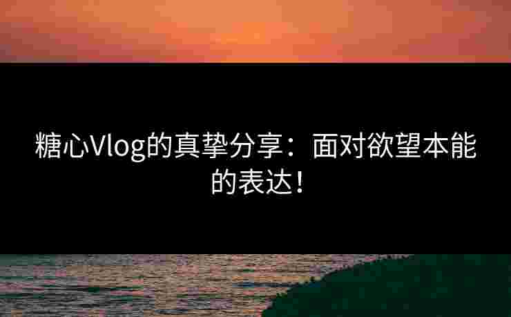 糖心Vlog的真挚分享：面对欲望本能的表达！