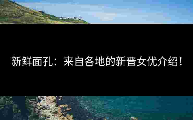 新鲜面孔：来自各地的新晋女优介绍！