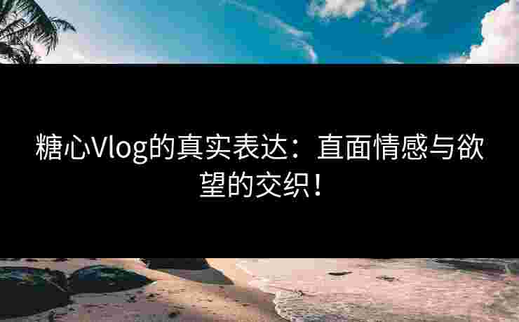 糖心Vlog的真实表达：直面情感与欲望的交织！