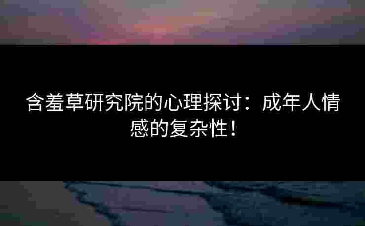 含羞草研究院的心理探讨：成年人情感的复杂性！