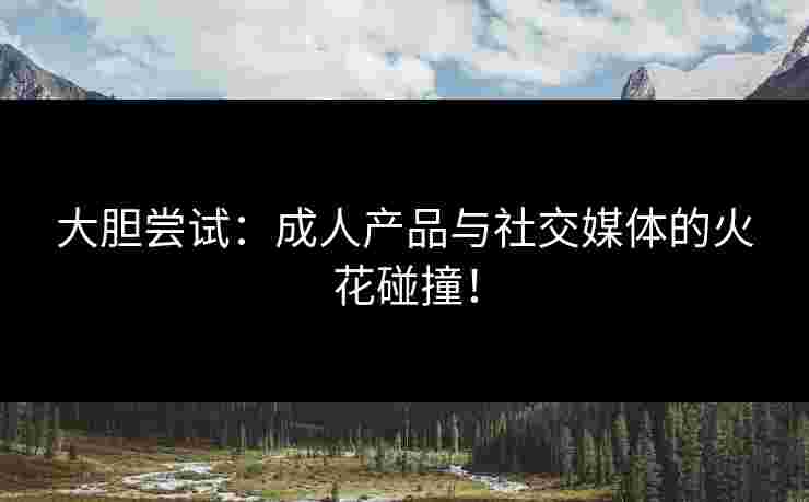 大胆尝试：成人产品与社交媒体的火花碰撞！
